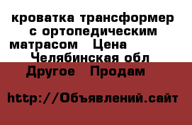 кроватка трансформер с ортопедическим матрасом › Цена ­ 8 000 - Челябинская обл. Другое » Продам   